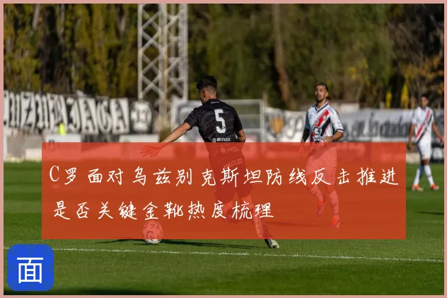 C罗面对乌兹别克斯坦防线反击推进是否关键金靴热度梳理